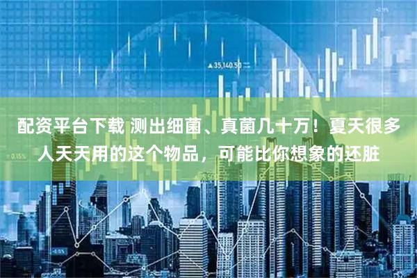 配资平台下载 测出细菌、真菌几十万！夏天很多人天天用的这个物品，可能比你想象的还脏