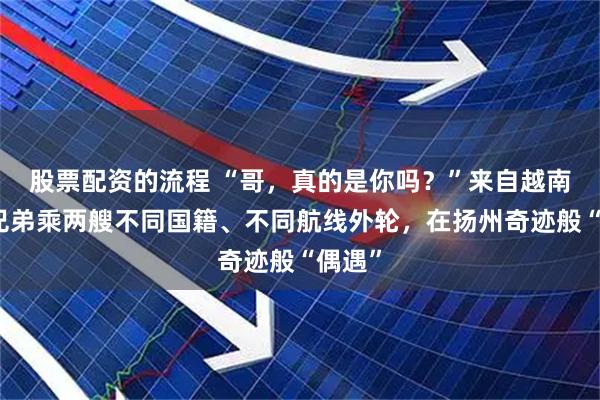 股票配资的流程 “哥，真的是你吗？”来自越南的亲兄弟乘两艘不同国籍、不同航线外轮，在扬州奇迹般“偶遇”